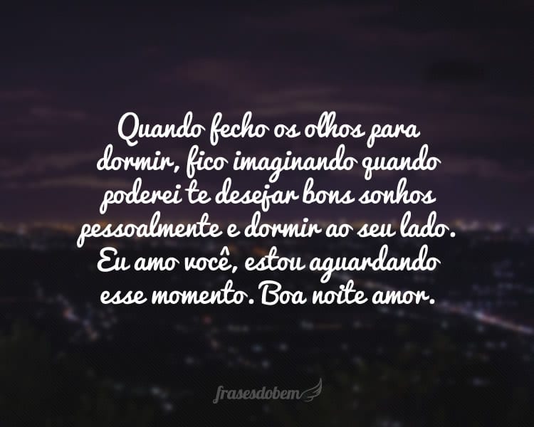 Quando fecho os olhos para dormir, fico imaginando quando poderei te desejar bons sonhos pessoalmente e dormir ao seu lado. Eu amo você, estou aguardando esse momento. Boa noite amor.