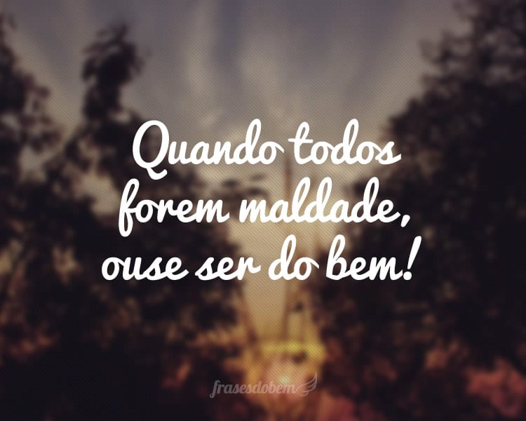 Quando todos forem maldade, ouse ser do bem!