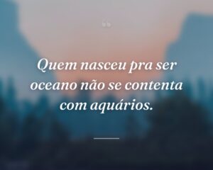 Quem nasceu pra ser oceano não se contenta com aquários.