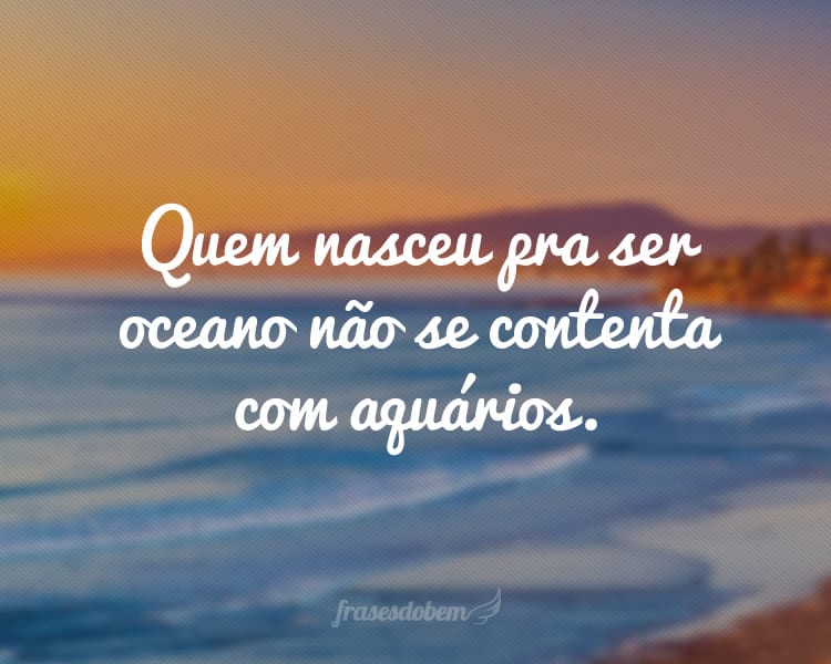 Quem nasceu pra ser oceano não se contenta com aquários.