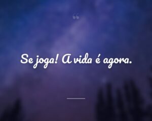 Se joga! A vida é agora.
