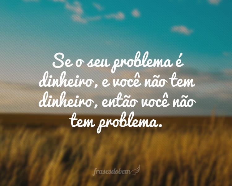 Se o seu problema é dinheiro, e você não tem dinheiro, então você não tem problema.