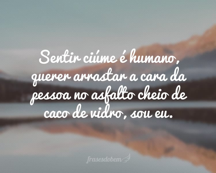 Sentir ciúme é humano, querer arrastar a cara da pessoa no asfalto cheio de caco de vidro, sou eu.