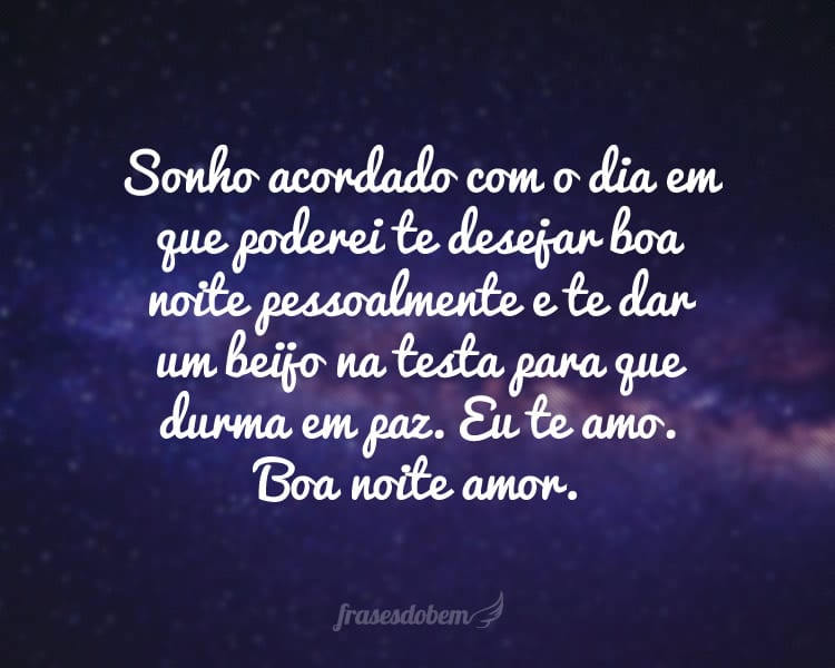 Sonho acordado com o dia em que poderei te desejar boa noite pessoalmente e te dar um beijo na testa para que durma em paz. Eu te amo. Boa noite amor.