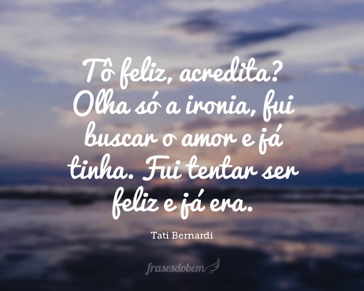 Tô feliz, acredita? Olha só a ironia, fui buscar o amor e já tinha. Fui tentar ser feliz e já era.