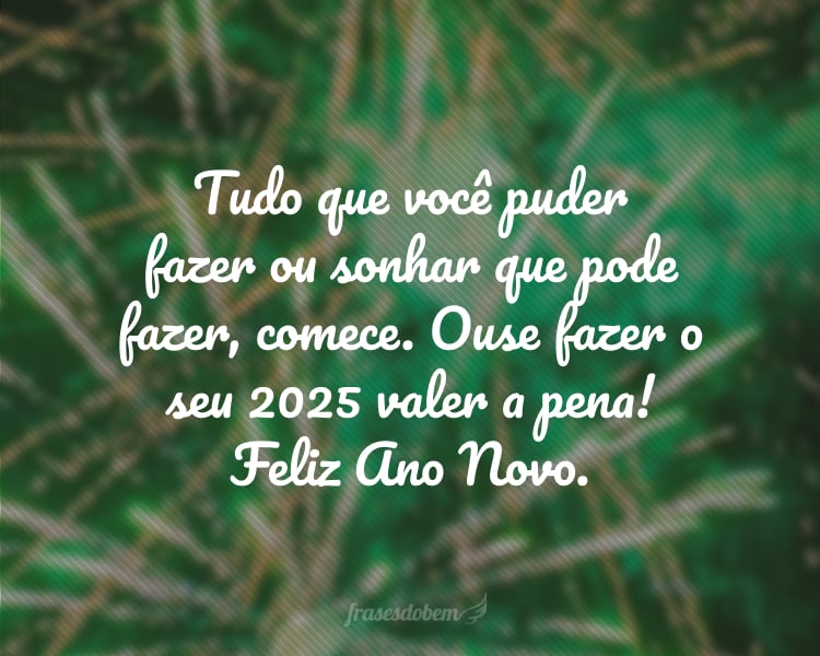 Tudo que você puder fazer ou sonhar que pode fazer, comece. Ouse fazer o seu 2025 valer a pena! Feliz Ano Novo.