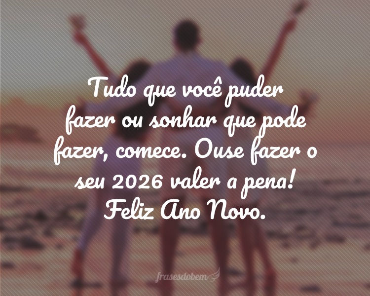 Tudo que você puder fazer ou sonhar que pode fazer, comece. Ouse fazer o seu 2026 valer a pena! Feliz Ano Novo.