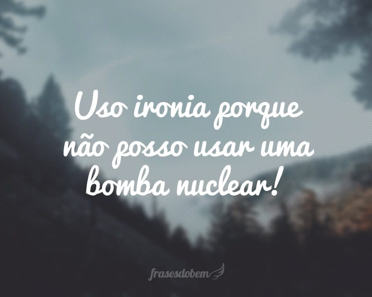 Uso ironia porque não posso usar uma bomba nuclear!