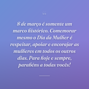 8 de março é somente um marco histórico. Comemorar mesmo o Dia da Mulher é respeitar, apoiar e encorajar as mulheres em todos os outros dias. Para hoje e sempre, parabéns a todas vocês!