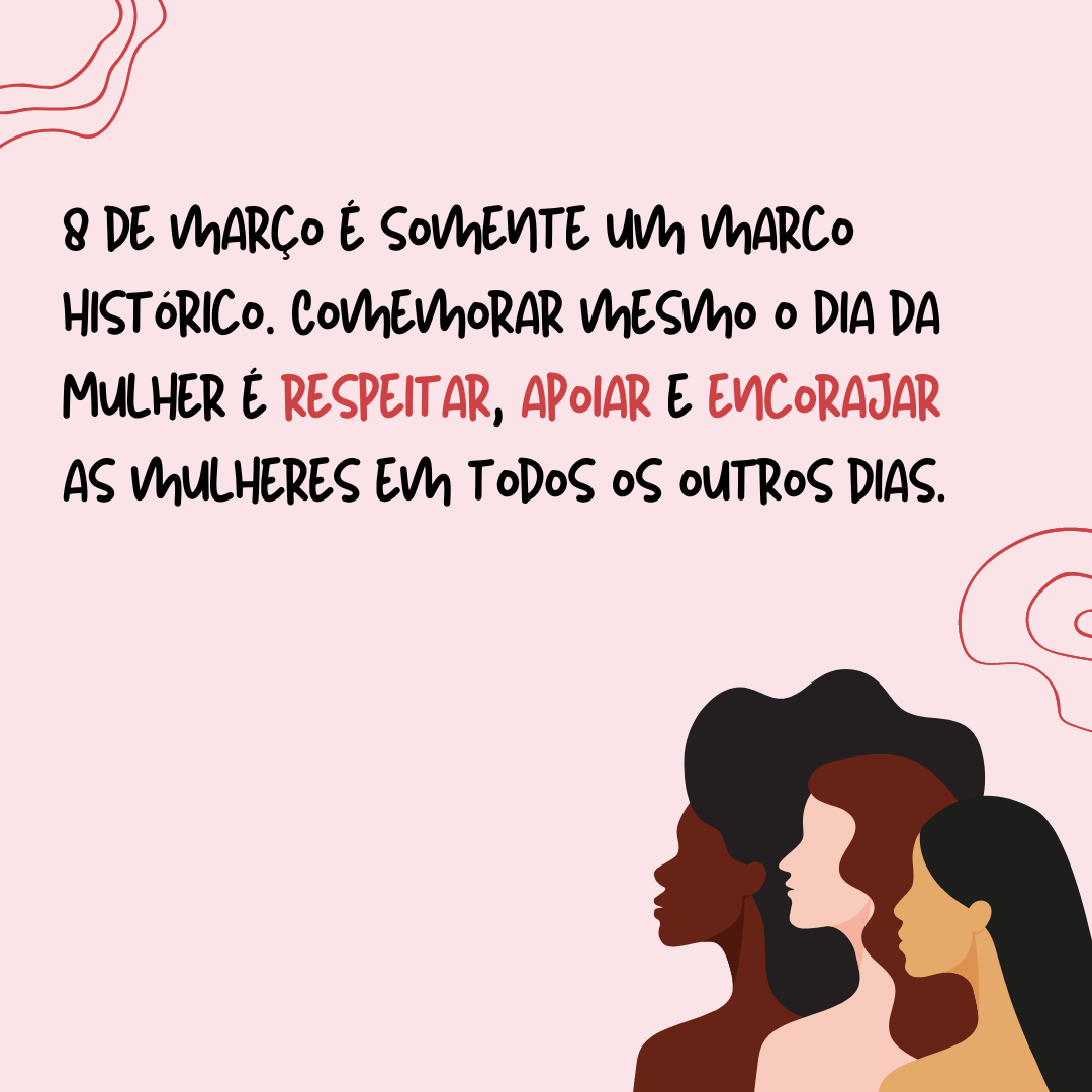 8 de março é somente um marco histórico. Comemorar mesmo o Dia da Mulher é respeitar, apoiar e encorajar as mulheres em todos os outros dias. Para hoje e sempre, parabéns a todas vocês!