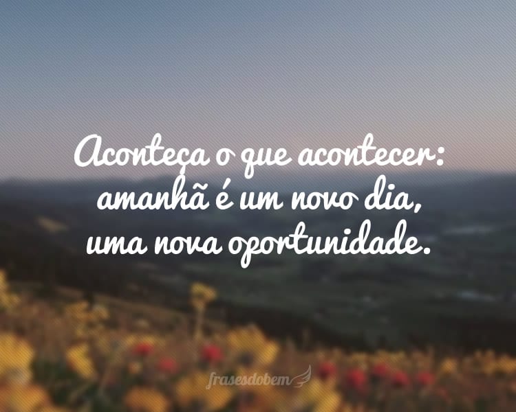 Aconteça o que acontecer: amanhã é um novo dia, uma nova oportunidade.