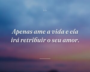 Apenas ame a vida e ela irá retribuir o seu amor.
