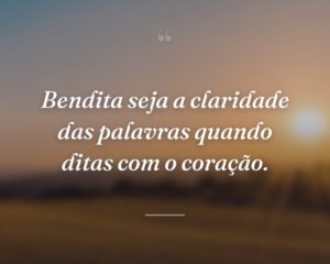 Bendita seja a claridade das palavras quando ditas com o coração.