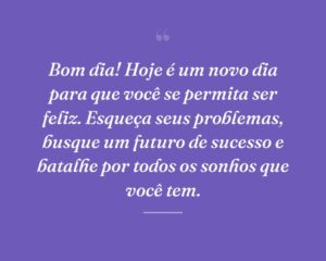 Bom dia! Hoje é um novo dia para que você se permita ser feliz. Esqueça seus problemas, busque um futuro de sucesso e batalhe por todos os sonhos que você tem.
