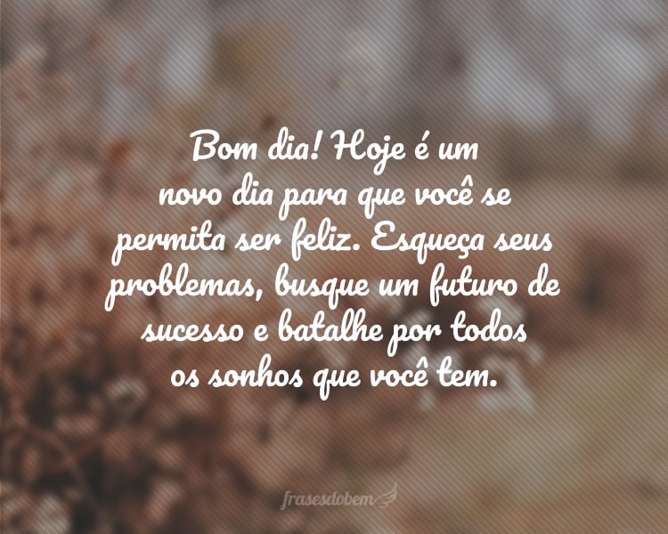 Bom dia! Hoje é um novo dia para que você se permita ser feliz. Esqueça seus problemas, busque um futuro de sucesso e batalhe por todos os sonhos que você tem.