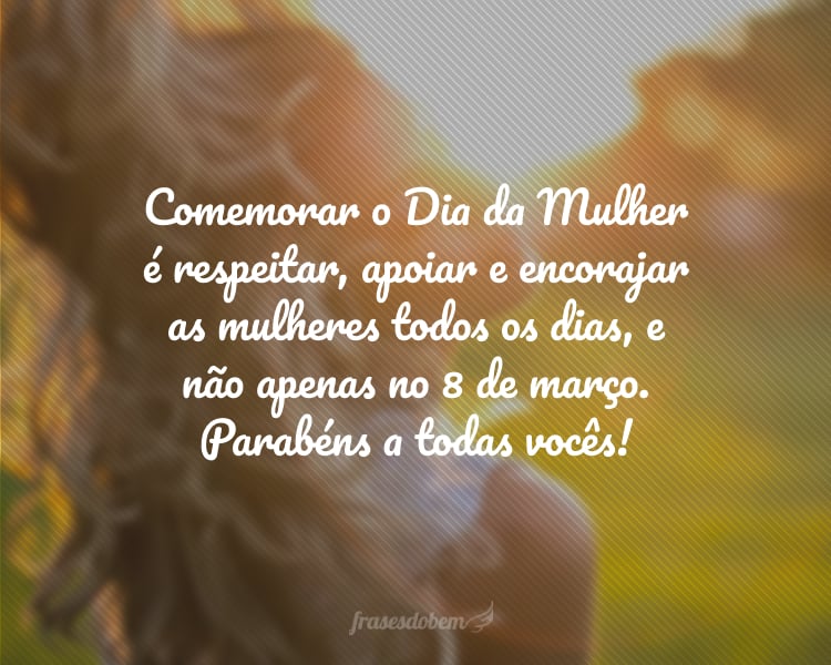 Comemorar o Dia da Mulher é respeitar, apoiar e encorajar as mulheres todos os dias, e não apenas no 8 de março. Parabéns a todas vocês!