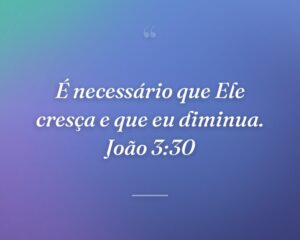 É necessário que Ele cresça e que eu diminua. João 3:30