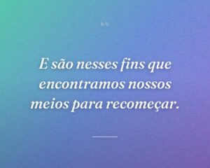 E são nesses fins que encontramos nossos meios para recomeçar.