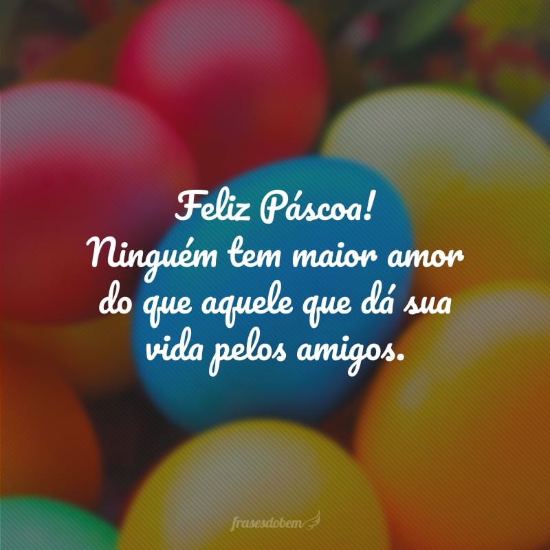 Feliz Páscoa! Ninguém tem maior amor do que aquele que dá sua vida pelos amigos.