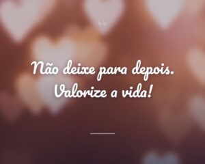 Não deixe para depois. Valorize a vida!
