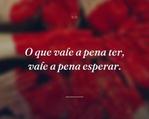 O que vale a pena ter, vale a pena esperar.