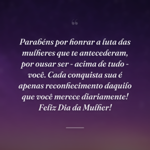 Parabéns por honrar a luta das mulheres que te antecederam, por ousar ser - acima de tudo - você. Cada conquista sua é apenas reconhecimento daquilo que você merece diariamente! Feliz Dia da Mulher!