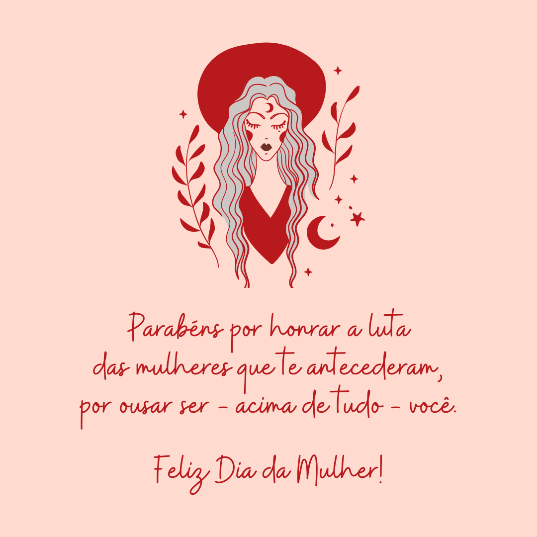 Parabéns por honrar a luta das mulheres que te antecederam, por ousar ser - acima de tudo - você. Cada conquista sua é apenas reconhecimento daquilo que você merece diariamente! Feliz Dia da Mulher!