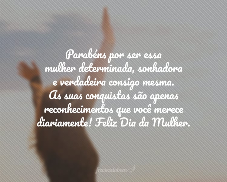 Parabéns por ser essa mulher determinada, sonhadora e verdadeira consigo mesma. As suas conquistas são apenas reconhecimentos que você merece diariamente! Feliz Dia da Mulher.