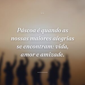 Páscoa é quando as nossas maiores alegrias se encontram: vida, amor e amizade.