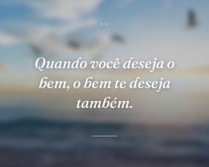 Quando você deseja o bem, o bem te deseja também.