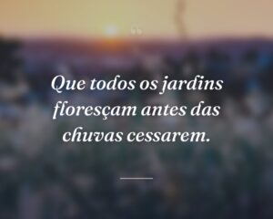 Que todos os jardins floresçam antes das chuvas cessarem.