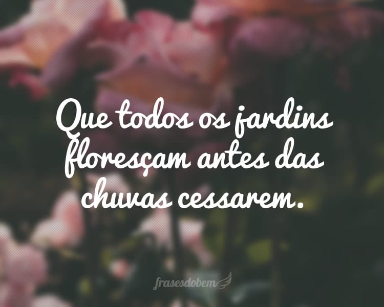 Que todos os jardins floresçam antes das chuvas cessarem.