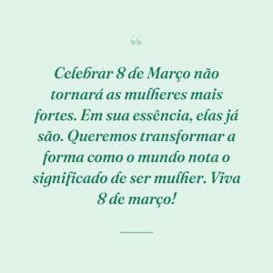 Celebrar 8 de Março não tornará as mulheres mais fortes. Em sua essência, elas já são. Queremos transformar a forma como o mundo nota o significado de ser mulher. Viva 8 de março!