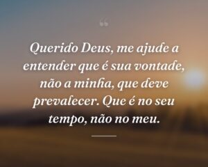 Querido Deus, me ajude a entender que é sua vontade, não a minha, que deve prevalecer. Que é no seu tempo, não no meu.