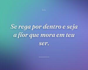 Se rega por dentro e seja a flor que mora em teu ser.