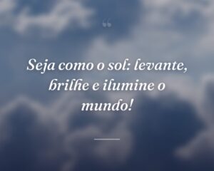 Seja como o sol: levante, brilhe e ilumine o mundo!