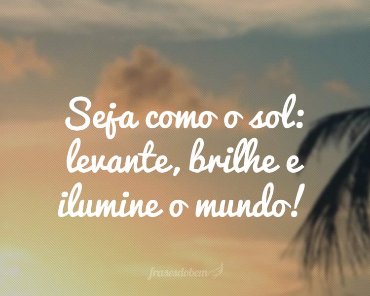 Seja como o sol: levante, brilhe e ilumine o mundo!