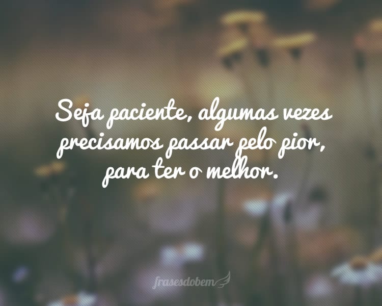Seja paciente, algumas vezes precisamos passar pelo pior, para ter o melhor.