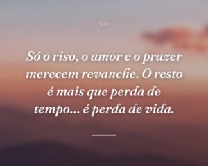 Só o riso, o amor e o prazer merecem revanche. O resto é mais que perda de tempo… é perda de vida.