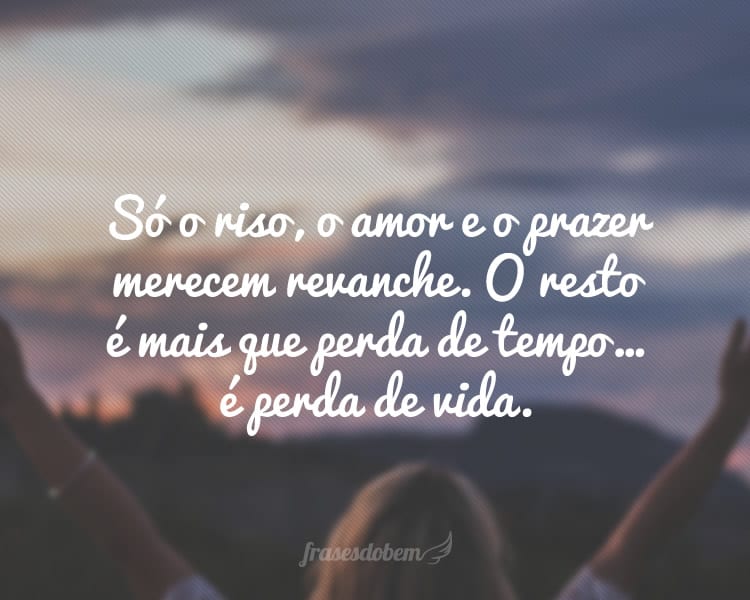 Só o riso, o amor e o prazer merecem revanche. O resto é mais que perda de tempo… é perda de vida.