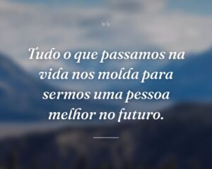 Tudo o que passamos na vida nos molda para sermos uma pessoa melhor no futuro.