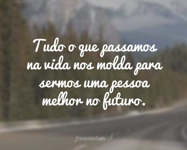 Tudo o que passamos na vida nos molda para sermos uma pessoa melhor no futuro.