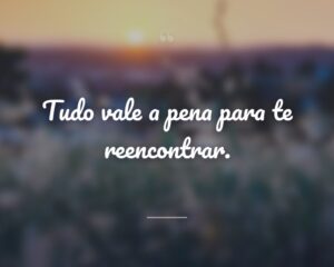 Tudo vale a pena para te reencontrar.