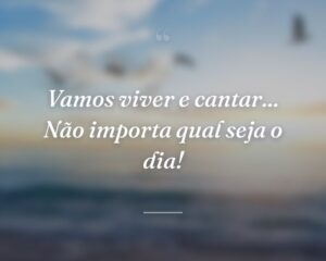 Vamos viver e cantar... Não importa qual seja o dia!