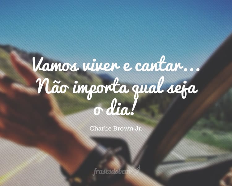 Vamos viver e cantar... Não importa qual seja o dia!