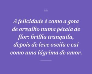 A felicidade é como a gota de orvalho numa pétala de flor: brilha tranquila, depois de leve oscila e cai como uma lágrima de amor.