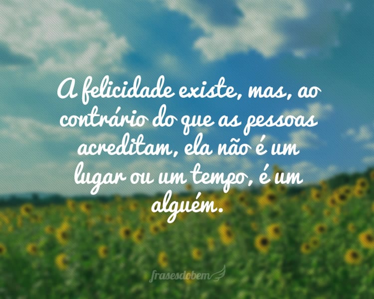 A felicidade existe, mas, ao contrário do que as pessoas acreditam, ela não é um lugar ou um tempo, é um alguém.