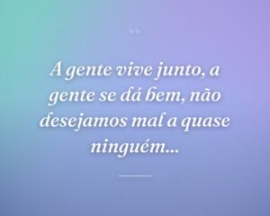 A gente vive junto, a gente se dá bem, não desejamos mal a quase ninguém...