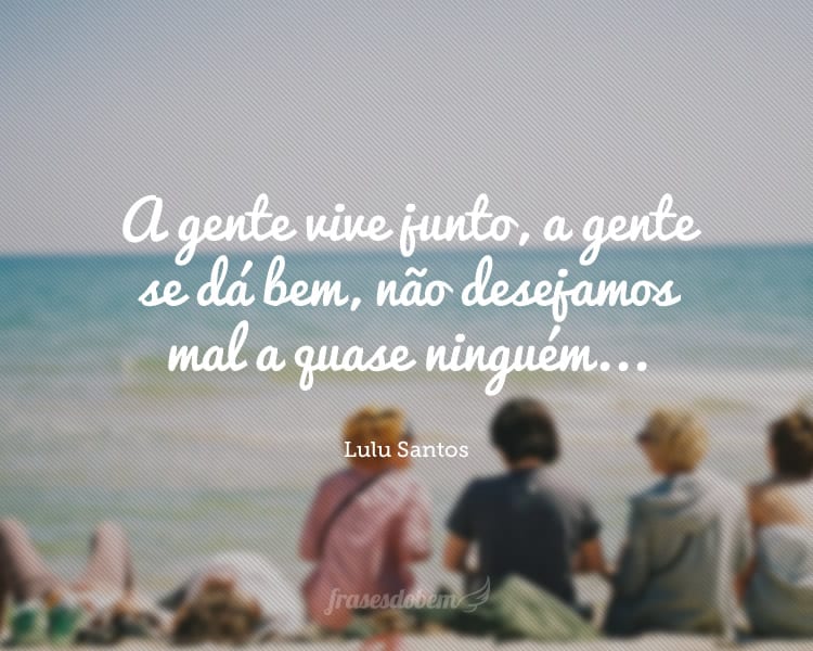 A gente vive junto, a gente se dá bem, não desejamos mal a quase ninguém...