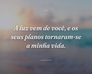 A luz vem de você, e os seus planos tornaram-se a minha vida.